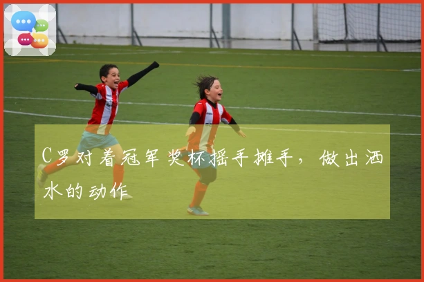 C罗对着冠军奖杯摇手摊手，做出洒水的动作