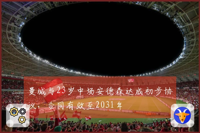 曼城与23岁中场安德森达成初步协议，合同有效至2031年